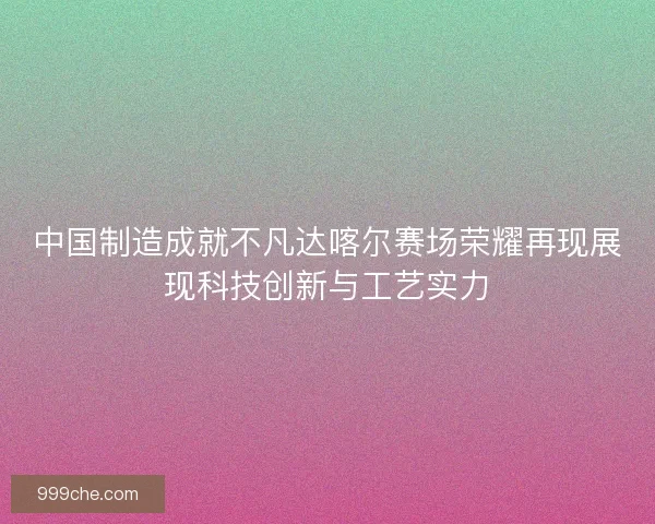 中国制造成就不凡达喀尔赛场荣耀再现展现科技创新与工艺实力