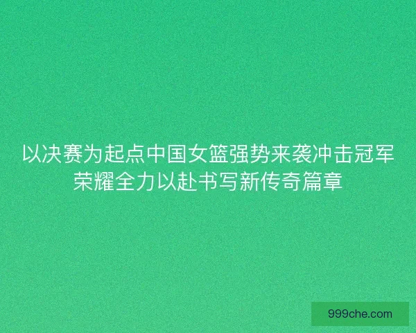 以决赛为起点中国女篮强势来袭冲击冠军荣耀全力以赴书写新传奇篇章
