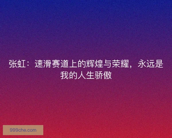 张虹：速滑赛道上的辉煌与荣耀，永远是我的人生骄傲